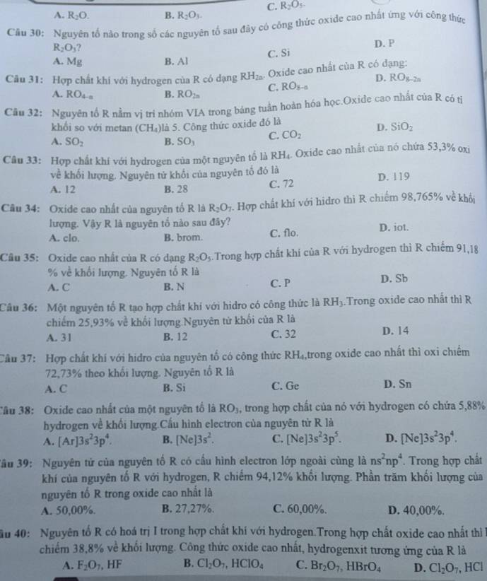 C. R_2O_5.
A. R_2O. B. R_2O_3.
Câu 30: Nguyên tố nào trong số các nguyên tố sau đây có công thức oxide cao nhất ứng với công thức
R_2O_3 ?
D. P
C. Si
A. Mg B. Al
Câu 31: Hợp chất khí với hydrogen cù R có dạng RH_2n. Oxide cao nhất của R có đạng:
D. RO_g-2n
A. RO_4-n B. RO_2n C. RO_8-a
Cầu 32: Nguyên tổ R nằm vị tri nhóm VIA trong bảng tuần hoàn hóa học.Oxide cao nhất của R có tỉ
khổi so với metan (CH_4) là 5. Công thức oxide đó là
A. SO_2 B. SO_3 C. CO_2 D. SiO_2
Câu 33: Hợp chất khí với hydrogen của một nguyên tố là RH_4 Oxide cao nhất của nó chứa 53,3% oxi
về khối lượng, Nguyên tử khối của nguyên tố đó là
A. 12 B. 28 C. 72 D. 119
Câu 34: Oxide cao nhất của nguyên tố R là R_2O_7. Hợp chất khí với hidro thi R chiếm 98,765% về khối
lượng. Vậy R là nguyên tổ nào sau đây? D. iot.
A. clo. B. brom. C. flo.
Câu 35: Oxide cao nhất của R có dạng R_2O_5.Trong hợp chất khí của R với hydrogen thì R chiếm 91,18
% về khối lượng. Nguyên tố R là
A. C B. N C. P D. Sb
Câu 36: Một nguyên tố R tạo hợp chất khí với hidro có công thức là RH_3.Trong oxide cao nhất thì R
chiếm 25,93% về khối lượng Nguyên từ khối của R là
A. 31 B. 12 C. 32 D. 14
Câu 37: Hợp chất khí với hidro của nguyên tố có công thức R H ,trong oxide cao nhất thì oxi chiếm
72,73% theo khổi lượng. Nguyên tổ R là
A. C B. Si C. Ge D. Sn
Câu 38: Oxide cao nhất của một nguyên tổ là RO_3 , trong hợp chất của nó với hydrogen có chứa 5,88%
hydrogen về khối lượng.Cấu hình electron của nguyên tử R là
A. [Ar]3s^23p^4. B. [Ne]3s^2. C. [Ne] |3s^23p^5. D. [Ne]3s^23p^4.
3ầu 39: Nguyên tử của nguyên tố R có cầu hình electron lớp ngoài cùng là ns^2np^4 Trong hợp chất
khí của nguyên tố R với hydrogen, R chiếm 94,12% khối lượng. Phần trăm khối lượng của
nguyên tố R trong oxide cao nhất là
A. 50,00%. B. 27,27%. C. 60,00%. D. 40,00%.
ău 40:  Nguyên tố R có hoá trị I trong hợp chất khí với hydrogen.Trong hợp chất oxide cao nhất thi 
chiếm 38,8% về khối lượng. Công thức oxide cao nhất, hydrogenxit tương ứng của R là
A. F_2O_7 , H F B. Cl_2O_7,HClO_4 C. Br_2O_7,HBrO_4 D. Cl_2O_7 , HCl