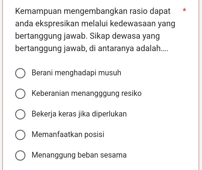 Kemampuan mengembangkan rasio dapat *
anda ekspresikan melalui kedewasaan yang
bertanggung jawab. Sikap dewasa yang
bertanggung jawab, di antaranya adalah....
Berani menghadapi musuh
Keberanian menangggung resiko
Bekerja keras jika diperlukan
Memanfaatkan posisi
Menanggung beban sesama