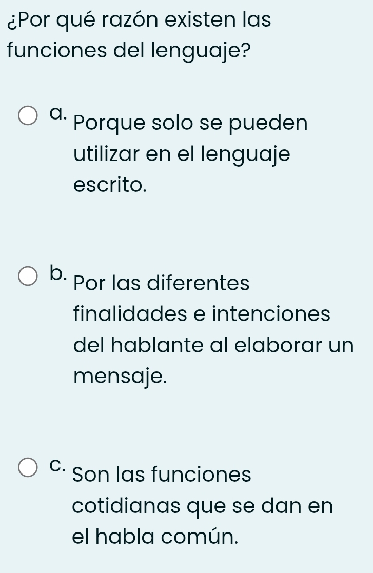 ¿Por qué razón existen las
funciones del lenguaje?
a. Porque solo se pueden
utilizar en el lenguaje
escrito.
b. Por las diferentes
finalidades e intenciones
del hablante al elaborar un
mensaje.
C. Son las funciones
cotidianas que se dan en
el habla común.