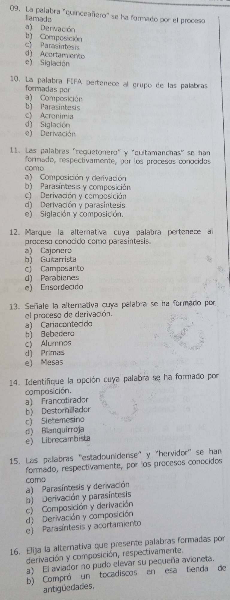 La palabra “quinceañero” se ha formado por el proceso
Ilamado
a) Derivación
b) Composición
c) Parasíntesis
d) Acortamiento
e) Siglación
10. La palabra FIFA pertenece al grupo de las palabras
formadas por
a) Composición
b) Parasíntesis
c) Acronimia
d) Siglación
e) Derivación
11. Las palabras “reguetonero” y “quitamanchas”se han
formado, respectivamente, por los procesos conocidos
como
a) Composición y derivación
b) Parasíntesis y composición
c) Derivación y composición
d) Derivación y parasíntesis
e) Siglación y composición.
12. Marque la alternativa cuya palabra pertenece al
proceso conocido como parasíntesis.
a) Cajonero
b) Guitarrista
c) Camposanto
d) Parabienes
e) Ensordecido
13. Señale la alternativa cuya palabra se ha formado por
el proceso de derivación.
a) Cariacontecido
b) Bebedero
c) Alumnos
d) Primas
e) Mesas
14. Identifique la opción cuya palabra se ha formado por
composición.
a) Francotirador
b) Destornillador
c) Sietemesino
d) Blanquirroja
e) Librecambista
15. Las palabras“estadounidense”y “hervidor”se han
formado, respectivamente, por los procesos conocidos
como
a) Parasíntesis y derivación
b) Derivación y parasíntesis
c) Composición y derivación
d) Derivación y composición
e) Parasíntesis y acortamiento
16. Elija la alternativa que presente palabras formadas por
derivación y composición, respectivamente.
a) El aviador no pudo elevar su pequeña avioneta.
b) Compró un tocadiscos en esa tienda de
antigüedades.