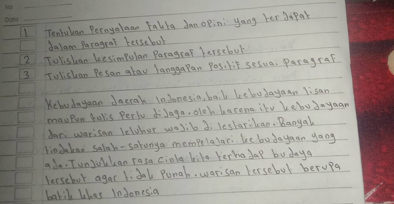 Tenrukan Pernyalaan Falba Janopin: yong her dapab 
dalam Paragral Fersebut 
2 Toliskan kesimpulan Paragral fersebul 
3 Tolishan Pesan arau langgaPan Posilit sesua; ParagraF 
Kebudayaan Jaerah Indonesia, baik kebodayaan lisan 
mauPun folis Perlu diJaga. oleh karena itv kebudayaan 
dari warisan lelchor wa)ib 3: leskarikcan. Banyal 
tindakan salab-satunya mempelalar: ke bodayaan yaog 
ada. Tunjoukan rasa cinla kila terhadap bu daya 
tersebot agar lidak Punah, warisan Fersebol berupa 
barik khas Indonesia