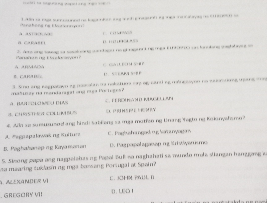 isulat sa sagutang papel ang mga sagot.
LAlin sa mga sumusuned na kagamitan ang hindi ginagamit ng mga manlalayag na E∪ROPEO s
Panahong ng Eksplorasyon?
A. ASTROLABE C. COMPASS
B. CARABEL D. HOURGLASS
2. Ano ang tawag sa sasakyang pandagat na ginagamit ng mga EUROPEO sas kanilang paglalayag sa
Panahon ng Eksplorasyon?
A. ARMADA C. GALLEON SHIP
B. CARABEL D. STEAM SHIP
3. Sino ang nagpatayo ng paaralan na nakatuon sap ag-aaral ng nabigasyon na nakatulong upang ma 
mahusay na mandaragat ang mga Portuges?
A. BARTOLOMEU DIAS C. FERDINAND MAGELLAN
B. CHRISTHER COLUMBUS D. PRINSIPE HENRY
4. Alin sa sumusunod ang hindi kabilang sa mga motibo ng Unang Yugto ng Kolonyalismo?
A. Pagpapalawak ng Kultura C. Paghahangad ng katanyagan
B. Paghahanap ng Kayamanan D. Pagpapalaganap ng Kristiyanismo
5. Sinong papa ang nagpalabas ng Papal Bull na naghahati sa mundo mula silangan hanggang k
na maaring tuklasin ng mga bansang Portugal at Spain?
A. ALEXANDER VI C. JOHN PAUL II
. GREGORY VII D. LEO I