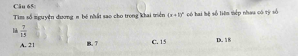 Tìm số nguyên dương n bé nhất sao cho trong khai triển (x+1)^n có hai hệ số liên tiếp nhau có tỷ số
là  7/15 
A. 21 B. 7 C. 15
D. 18