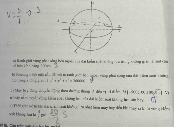 Ranh giới vùng phát sóng bên ngoài của đài kiểm soát không lưu trong không gian là mặt cầu 
có bán kính bằng 300km. 
b) Phương trình mặt cầu đề mô tả ranh giới bên ngoài vùng phát sóng của đài kiểm soát không 
lưu trong không gian là x^2+y^2+z^2=360000. 
c) Máy bay đang chuyền động theo đường thẳng đ đến vị trí điểm M(-500;100;100sqrt(11)). Vj 
trí này nằm ngoài vùng kiểm soát không lưu của đài kiểm soát không lưu sân bay. 
d) Thời gian kể từ khi đài kiểm soát không lưu phát hiện may bay đến khi máy ra khỏi vùng kiểm 
soát không lưu là  4/3  giờ. 
N III. Cây trắc nghiêm trả lờ