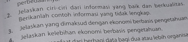 perbedaanyu. 
2. Jelaskan ciri-ciri dari informasi yang baik dan berkualitas. 
Berikanlah contoh informasi yang tidak lengkap. 
_3. Jelaskan yang dimaksud dengan ekonomi berbasis pengetahuan 
4. Jelaskan kelebihan ekonomi berbasis pengetahuan. 
t dari herbagi dạṭa bagi dua atau lebih organisa