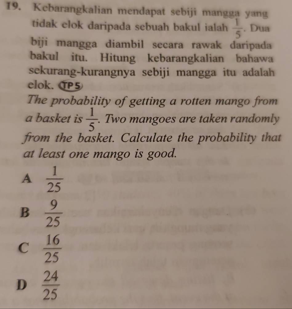 Kebarangkalian mendapat sebiji mangga yang
tidak elok daripada sebuah bakul ialah  1/5 . Dua
biji mangga diambil secara rawak daripada
bakul itu. Hitung kebarangkalian bahawa
sekurang-kurangnya sebiji mangga itu adalah
elok. TP5
The probability of getting a rotten mango from
a basket is  1/5 . . Two mangoes are taken randomly
from the basket. Calculate the probability that
at least one mango is good.
A  1/25 
B  9/25 
C  16/25 
D  24/25 