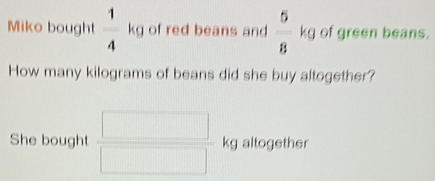 Miko bought  1/4  i of red beans and  5/8  kg of green beans.
x_□ 
How many kilograms of beans did she buy altogether? 
She bought kg altogether 
□