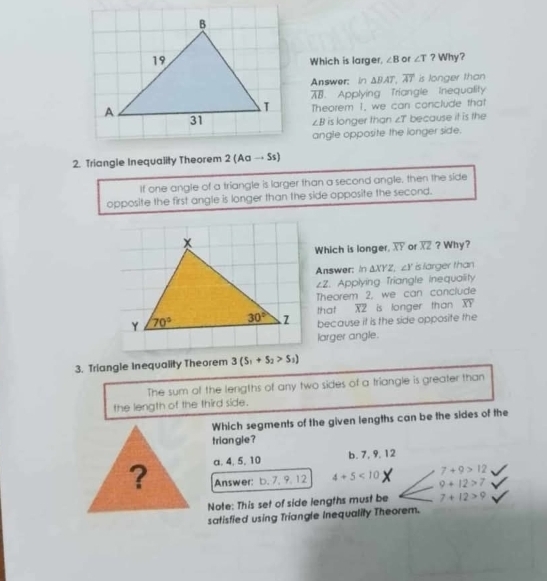 ? Why?
Which is larger, ∠ B or ∠ T
Answer: in △ BAT,overline AT is longer than
overline AB Applying Triangle Tnequality
Theorem 1, we can conclude that
∠ B is longer than ∠ T because it is the
angle opposite the longer side.
2. Triangle Inequality Theorem 2 (Aa → Ss)
If one angle of a triangle is larger than a second angle, then the side
opposite the first angle is longer than the side opposite the second.
Which is longer. overline XY of overline XZ ? Why?
Answer: in △ XYZ,∠ Y is larger than
∠ Z. Applying Triangle inequality
Theorem 2, we can conclude
that overline XZ is longer than overline XY
because it is the side opposite the
larger angle.
3. Triangle Inequality Theorem 3(S_1+S_2>S_1)
The sum of the lengths of any two sides of a triangle is greater than
the length of the third side.
Which segments of the given lengths can be the sides of the
triangle ?
? a. 4, 5, 10
b. 7, 9, 12
7+9>12
Answer: b. 7, 9. 12 4+5<10</tex> 9+12>7
Note: This set of side lengths must be 7+12>9
satisfied using Triangle Inequality Theorem.