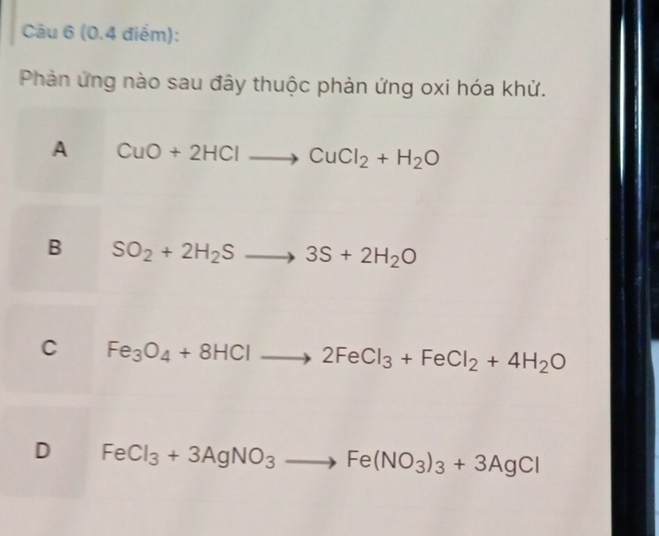 Phản ứng nào sau đây thuộc phản ứng oxi hóa khử.
A CuO+2HClto CuCl_2+H_2O
B SO_2+2H_2Sto 3S+2H_2O
C Fe_3O_4+8HClto 2FeCl_3+FeCl_2+4H_2O
D FeCl_3+3AgNO_3to Fe(NO_3)_3+3AgCl