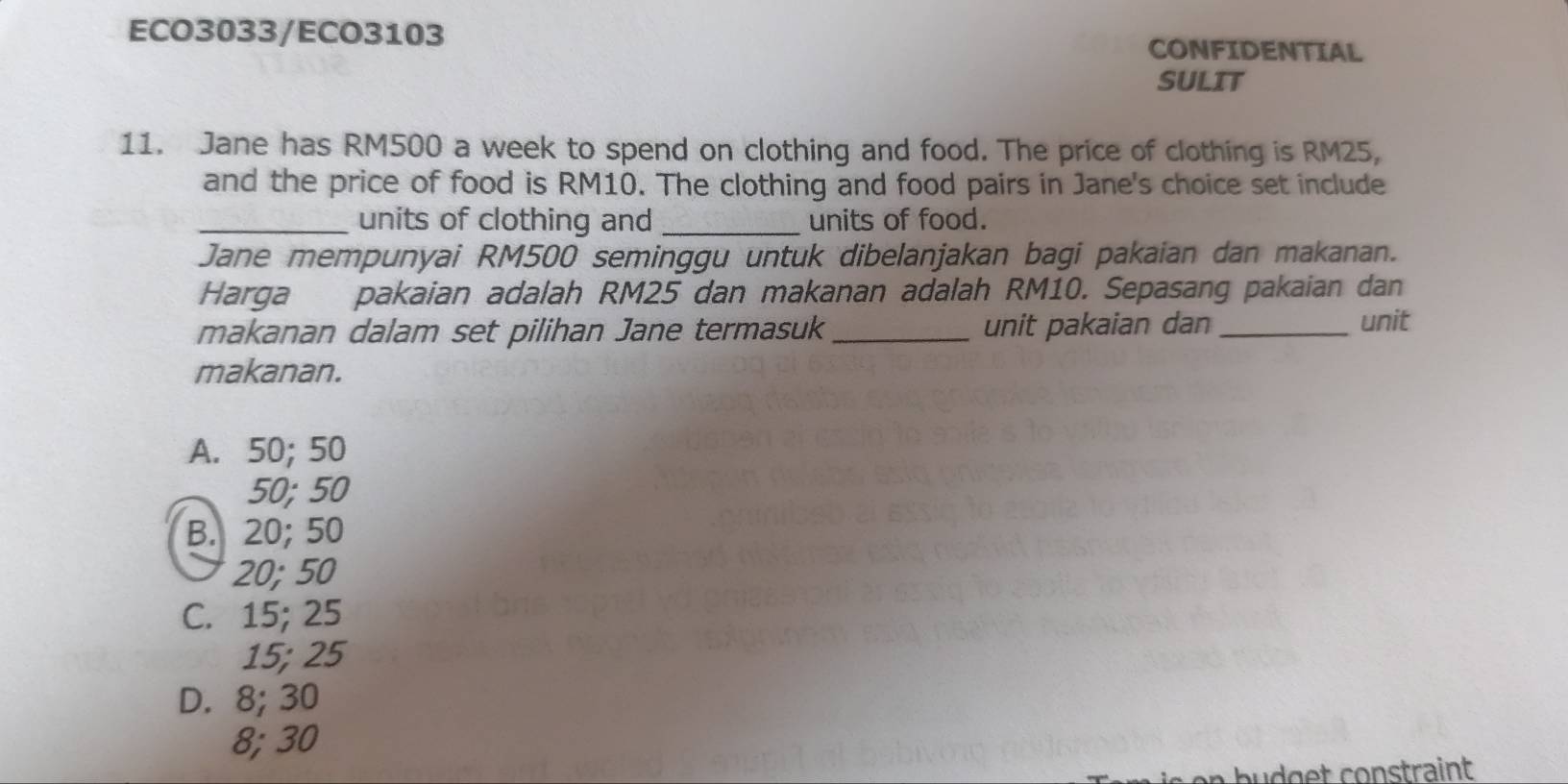 ECO3033/ECO3103 CONFIDENTIAL
SULIT
11. Jane has RM500 a week to spend on clothing and food. The price of clothing is RM25,
and the price of food is RM10. The clothing and food pairs in Jane's choice set include
_units of clothing and _units of food.
Jane mempunyai RM500 seminggu untuk dibelanjakan bagi pakaian dan makanan.
Harga pakaian adalah RM25 dan makanan adalah RM10. Sepasang pakaian dan
makanan dalam set pilihan Jane termasuk_ unit pakaian dan_
unit
makanan.
A. 50; 50
50; 50
B. 20; 50
20; 50
C. 15; 25
15; 25
D. 8; 30
8; 30
d g et constraint