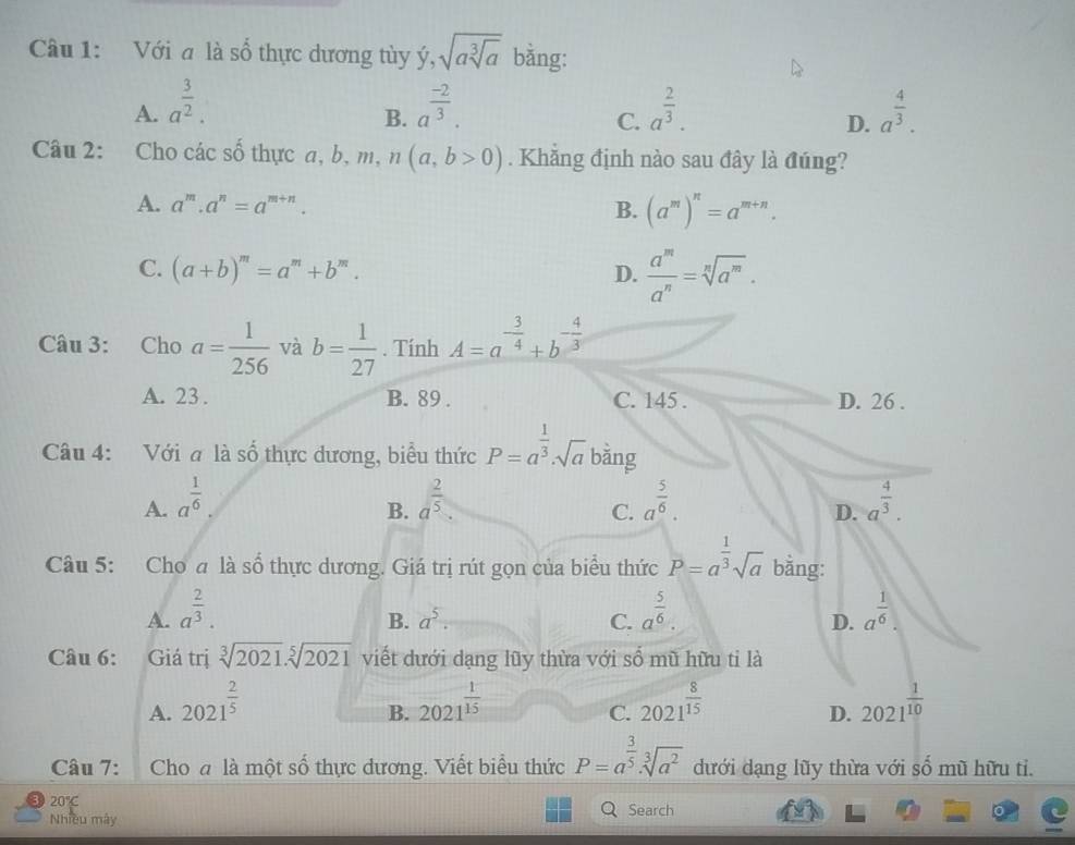 Với a là số thực dương tùy ý, sqrt(asqrt [3]a) bằng:
A. a^(frac 3)2. a^(frac -2)3. a^(frac 2)3. a^(frac 4)3.
B.
C.
D.
Câu 2: Cho các số thực a, b m n(a,b>0). Khẳng định nào sau đây là đúng?
A. a^m.a^n=a^(m+n). B. (a^m)^n=a^(m+n).
C. (a+b)^m=a^m+b^m. D.  a^m/a^n =sqrt[n](a^m).
Câu 3: Cho a= 1/256  và b= 1/27 . Tính A=a^(-frac 3)4+b^(-frac 4)3
A. 23 . B. 89 . C. 145 . D. 26 .
Câu 4: Với a là số thực dương, biểu thức P=a^(frac 1)3· sqrt(a) bằng
A. a^(frac 1)6. a^(frac 2)5. a^(frac 5)6. a^(frac 4)3.
B.
C.
D.
Câu 5: Cho a là số thực dương. Giá trị rút gọn của biểu thức P=a^(frac 1)3sqrt(a) bằng:
A. a^(frac 2)3. a^(frac 5)6. a^(frac 1)6.
B. a^5. C. D.
Câu 6: Giá trị sqrt[3](2021).sqrt[5](2021) viết dưới dạng lũy thừa với số mũ hữu ti là
A. 2021^(frac 2)5 2021^(frac 1)15 2021^(frac 8)15 2021^(frac 1)10
B.
C.
D.
Câu 7: Cho a là một số thực dương. Viết biểu thức P=a^(frac 3)5· sqrt[3](a^2) dưới dạng lũy thừa với số mũ hữu ti.
20°C
Q
Nhiều mây Search