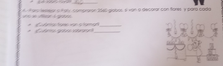 1o yan_ 
Paro lestejar a Paty, compraron 2560 globos, si van a decorar con flores y para cada 
uno se utilizan 6 glabas. 
¿ Cuánios fores von o formar?_ 
Cuánios giabos sobraron _