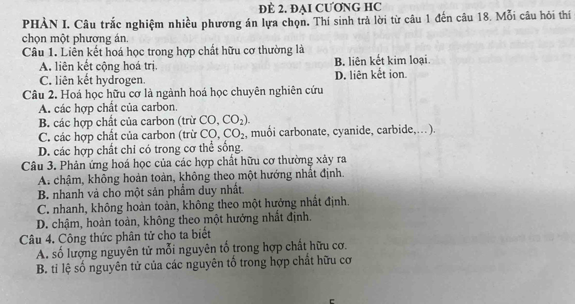 ĐE 2. ĐẠI CƯƠNG HC
PHÀN I. Câu trắc nghiệm nhiều phương án lựa chọn. Thí sinh trả lời từ câu 1 đến câu 18. Mỗi câu hỏi thí
chọn một phương án.
Câu 1. Liên kết hoá học trong hợp chất hữu cơ thường là
A. liên kết cộng hoá trị. B. liên kết kim loại.
C. liên kết hydrogen. D. liên kết ion.
Câu 2. Hoá học hữu cơ là ngành hoá học chuyên nghiên cứu
A. các hợp chất của carbon.
B. các hợp chất của carbon (trừ CO,CO_2).
C. các hợp chất của carbon (trừ CO, CO_2 , muối carbonate, cyanide, carbide,… ).
D. các hợp chất chỉ có trong cơ thể sống.
Câu 3. Phản ứng hoá học của các hợp chất hữu cơ thường xảy ra
A chậm, không hoàn toàn, không theo một hướng nhất định.
B. nhanh và cho một sản phẩm duy nhất.
C. nhanh, không hoàn toàn, không theo một hưởng nhất định.
D. chậm, hoàn toàn, không theo một hưởng nhất định.
Câu 4. Công thức phân tử cho ta biết
A. số lượng nguyên tử mỗi nguyên tố trong hợp chất hữu cơ.
B. ti lệ số nguyên tử của các nguyên tố trong hợp chất hữu cơ