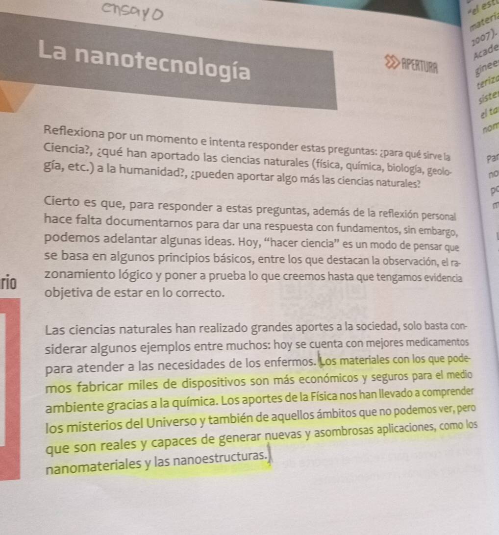 Chsa y O 
el est 
materi 
2007). 
Acade 
La nanotecnología 
APERTURA ginee 
teriza 
siste 
el ta 
nom 
Reflexiona por un momento e intenta responder estas preguntas: ¿para qué sirve la Par 
Ciencia?, ¿qué han aportado las ciencias naturales (física, química, biología, geolo- no 
gía, etc.) a la humanidad?, ¿pueden aportar algo más las ciencias naturales? 
pc 
m 
Cierto es que, para responder a estas preguntas, además de la reflexión personal 
hace falta documentarnos para dar una respuesta con fundamentos, sin embargo, 
podemos adelantar algunas ideas. Hoy, “hacer ciencia” es un modo de pensar que 
se basa en algunos principios básicos, entre los que destacan la observación, el ra- 
rio zonamiento lógico y poner a prueba lo que creemos hasta que tengamos evidencia 
objetiva de estar en lo correcto. 
Las ciencias naturales han realizado grandes aportes a la sociedad, solo basta con- 
siderar algunos ejemplos entre muchos: hoy se cuenta con mejores medicamentos 
para atender a las necesidades de los enfermos. Los materiales con los que pode- 
mos fabricar miles de dispositivos son más económicos y seguros para el medio 
ambiente gracias a la química. Los aportes de la Física nos han llevado a comprender 
los misterios del Universo y también de aquellos ámbitos que no podemos ver, pero 
que son reales y capaces de generar nuevas y asombrosas aplicaciones, como los 
nanomateriales y las nanoestructuras.