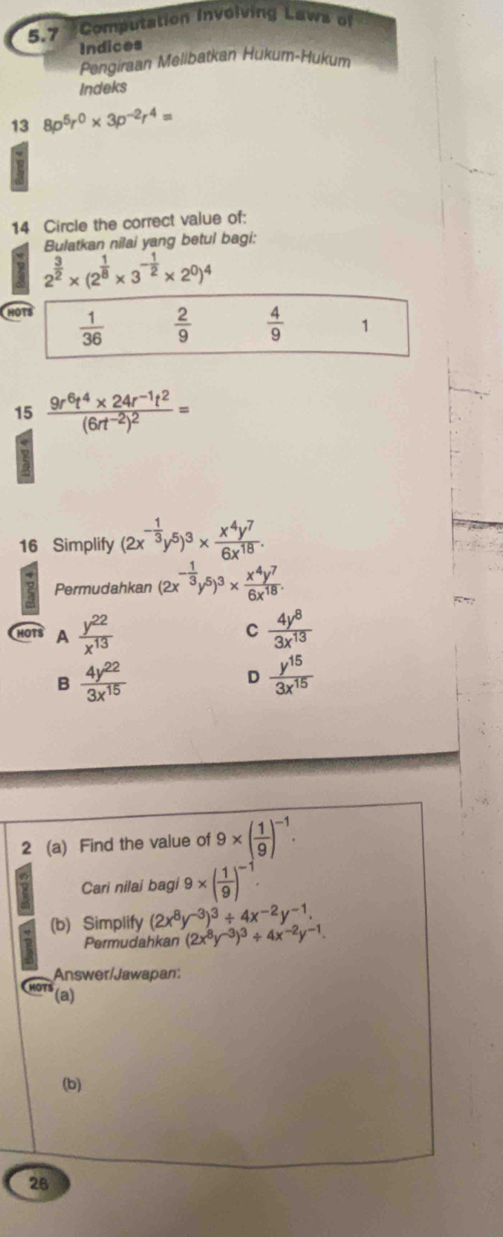 5.7 Computation involving Laws of
Indices
Pengiraan Melibatkan Hükum-Hukum
Indeks
13 8p^5r^0* 3p^(-2)r^4=
14 Circle the correct value of:
Bulatkan nilai yang betul bagi:
2^(frac 3)2* (2^(frac 1)8* 3^(-frac 1)2* 2^0)^4
H
15 frac 9r^6t^4* 24r^(-1)t^2(6rt^(-2))^2=
16 Simplify (2x^(-frac 1)3y^5)^3*  x^4y^7/6x^(18) .
2 Permudahkan (2x^(-frac 1)3y^5)^3*  x^4y^7/6x^(18) .
”
C
HOTS A  y^(22)/x^(13)   4y^8/3x^(13) 
B  4y^(22)/3x^(15) 
D  y^(15)/3x^(15) 
2 (a) Find the value of 9* ( 1/9 )^-1.
Cari nilai bagi 9* ( 1/9 )^-1.
(b) Simplify (2x^8y^(-3))^3/ 4x^(-2)y^(-1).
Permudahkan (2x^8y^(-3))^3/ 4x^(-2)y^(-1).
Answer/Jawapan:
(a)
(b)
26