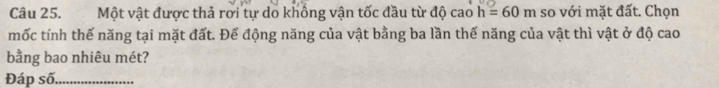 Một vật được thả rơi tự do khổng vận tốc đầu từ độ cao h=60m so với mặt đất. Chọn 
mốc tính thế năng tại mặt đất. Để động năng của vật bằng ba lần thế năng của vật thì vật ở độ cao 
bằng bao nhiêu mét? 
Đáp số_