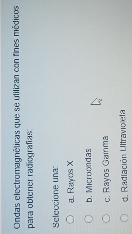 Ondas electromagnéticas que se utilizan con fines médicos
para obtener radiografías:
Seleccione una:
a. Rayos X
b. Microondas
c. Rayos Gamma
d. Radiación Ultravioleta