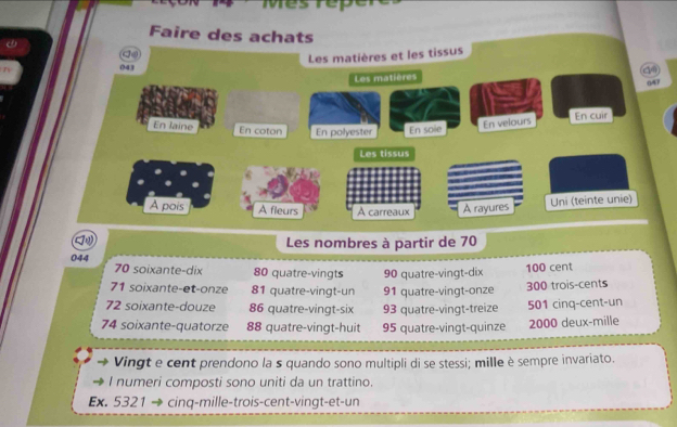 Mesrep
Faire des achats
d④
Les matières et les tissus
043
Les matières 047
En laine En coton En polyester En sole
En velours
En cuir
Les tissus
A pois A fleurs A carreaux A rayures Uni (teinte unie)
Les nombres à partir de 70
044 70 soixante-dix 80 quatre-vingts 90 quatre-vingt-dix 100 cent
71 soixante-et-onze 81 quatre-vingt-un 91 quatre-vingt-onze 300 trois-cents
72 soixante-douze 86 quatre-vingt-six 93 quatre-vingt-treize 501 cinq-cent-un
74 soixante-quatorze 88 quatre-vingt-huit 95 quatre-vingt-quinze 2000 deux-mille
Vingt e cent prendono la s quando sono multipli di se stessi; mille è sempre invariato.
I numeri composti sono uniti da un trattino.
Ex. 5321 → cinq-mille-trois-cent-vingt-et-un