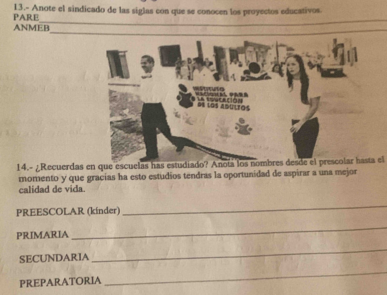 13.- Anote el sindicado de las siglas con que se conocen los proyectos educativos. 
_ 
PARE 
ANMEB 
14.- ¿Recuerdas en que escuelas has estudiado? Anota los nombres desde el prescolar hasta el 
momento y que gracias ha esto estudios tendras la oportunidad de aspirar a una mejor 
calidad de vida. 
PREESCOLAR (kínder) 
_ 
PRIMARIA 
_ 
SECUNDARIA 
_ 
PREPARATORIA 
_