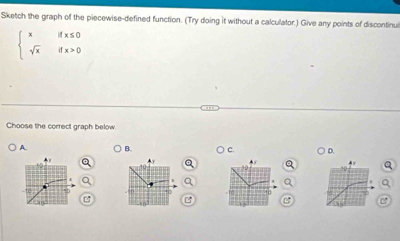 Sketch the graph of the piecewise-defined function. (Try doing it without a calculator.) Give any points of discontinui
beginarrayl xifx≤ 0 sqrt(x)ifx>0endarray.
Choose the correct graph below 
A. 
B. 
C. 
D.
y
y
10
y
10
y
10
10
x
x
x
v
-10 40 10 10 Q 40 10 10
10
10