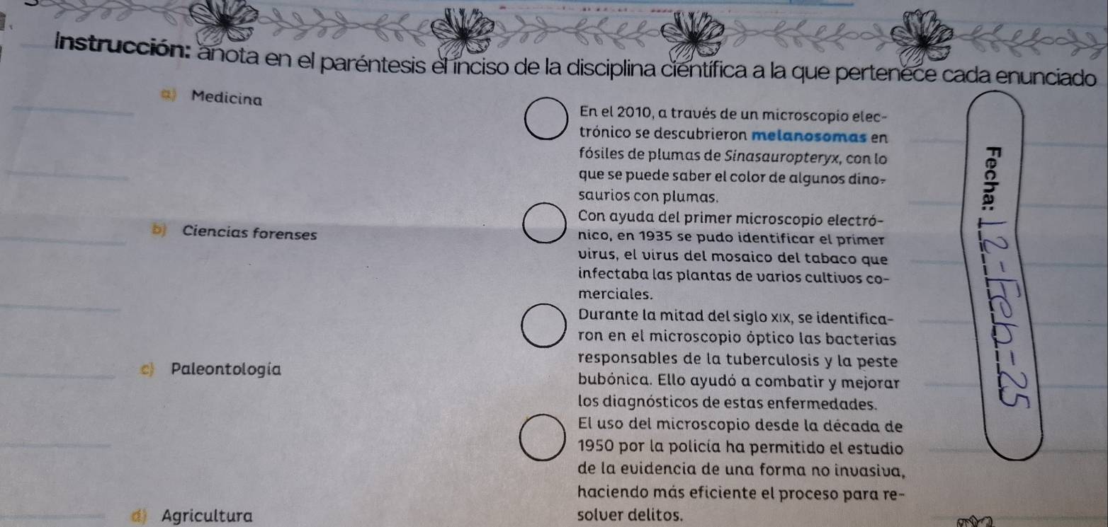 Instrucción: anota en el paréntesis el ínciso de la disciplina científica a la que pertenece cada enunciado 
_a) Medicina En el 2010, a través de un microscopio elec- 
trónico se descubrieron melanosomas en 
_ 
fósiles de plumas de Sinasauropteryx, con lo 
que se puede saber el color de algunos dino- 
saurios con plumas. 
Con ayuda del primer microscopio electró- 
_b Ciencias forenses nico, en 1935 se pudo identificar el prímer 
virus, el vírus del mosaico del tabaco que 
infectaba las plantas de varios cultivos co- 
_ 
merciales. 
Durante la mitad del siglo xıx, se identifica- 
ron en el microscopio óptico las bacterias 
responsables de la tuberculosis y la peste 
_c) Paleontología bubónica. Ello ayudó a combatir y mejorar 
los diagnósticos de estas enfermedades. 
_ 
El uso del microscopio desde la década de 
1950 por la policía ha permitido el estudio 
de la evidencia de una forma no invasiva, 
haciendo más eficiente el proceso para re- 
_d) Agricultura solver delitos.