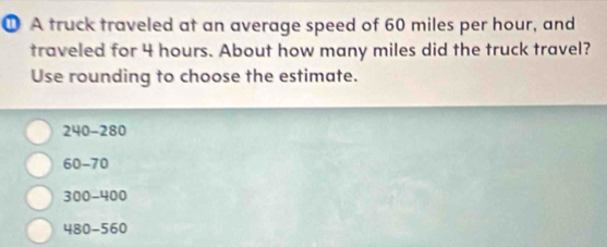 ① A truck traveled at an average speed of 60 miles per hour, and
traveled for 4 hours. About how many miles did the truck travel?
Use rounding to choose the estimate.
240-280
60-70
300-400
480-560