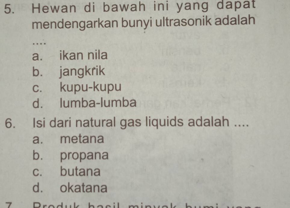 Hewan di bawah ini yang dapat
mendengarkan bunyi ultrasonik adalah
....
a. ikan nila
b. jangkrik
c. kupu-kupu
d. lumba-lumba
6. Isi dari natural gas liquids adalah ....
a. metana
b. propana
c. butana
d. okatana
7 rodu