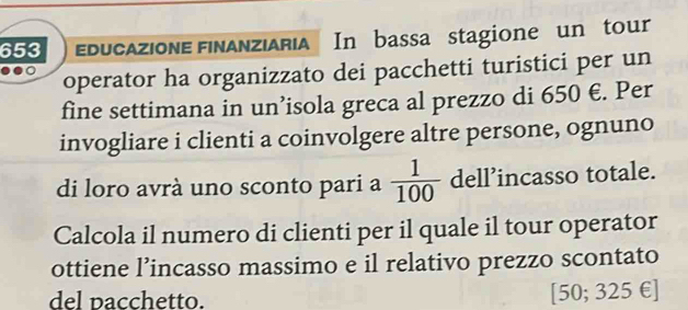 653 educazione finanziaria In bassa stagione un tour 
operator ha organizzato dei pacchetti turistici per un 
fine settimana in un’isola greca al prezzo di 650 €. Per 
invogliare i clienti a coinvolgere altre persone, ognuno 
di loro avrà uno sconto pari a  1/100  dell’incasso totale. 
Calcola il numero di clienti per il quale il tour operator 
ottiene l’incasso massimo e il relativo prezzo scontato 
del pacchetto. [50; 325 € ]