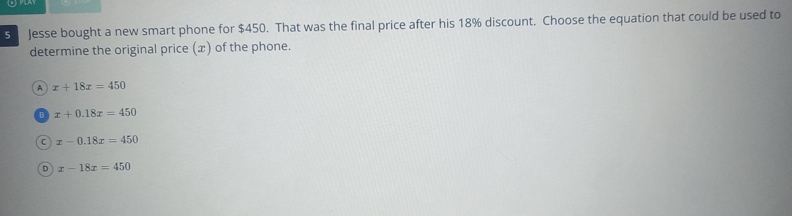 Jesse bought a new smart phone for $450. That was the final price after his 18% discount. Choose the equation that could be used to
determine the original price (x) of the phone.
A x+18x=450
x+0.18x=450
C x-0.18x=450
D x-18x=450