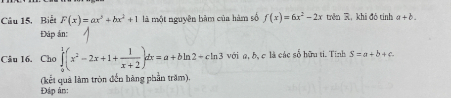 Biết F(x)=ax^3+bx^2+1 là một nguyên hàm của hàm số f(x)=6x^2-2x trên R, khi đó tính a+b. 
Đáp án: 
Câu 16. Cho ∈tlimits _0^(1(x^2)-2x+1+ 1/x+2 )dx=a+bln 2+cln 3 với a, b, c là các số hữu tì. Tính S=a+b+c. 
(kết quả làm tròn đến hàng phần trăm). 
Đáp án: