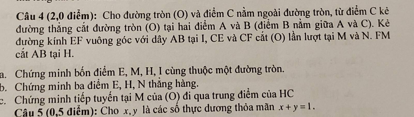 (2,0 điểm): Cho đường tròn (O) và điểm C nằm ngoài đường tròn, từ điểm C kẻ 
đường thẳng cắt đường tròn (O) tại hai điểm A và B (điểm B nằm giữa A và C). Kẻ 
đường kính EF vuông góc với dây AB tại I, CE và CF cắt (O) lần lượt tại M và N. FM
cắt AB tại H. 
a. Chứng minh bốn điểm E, M, H, I cùng thuộc một đường tròn. 
b. Chứng minh ba điểm E, H, N thắng hàng. 
c. Chứng minh tiếp tuyến tại M của (O) đi qua trung điểm của HC 
Câu 5 (0,5 điểm): Cho x, y là các số thực dương thỏa mãn x+y=1.