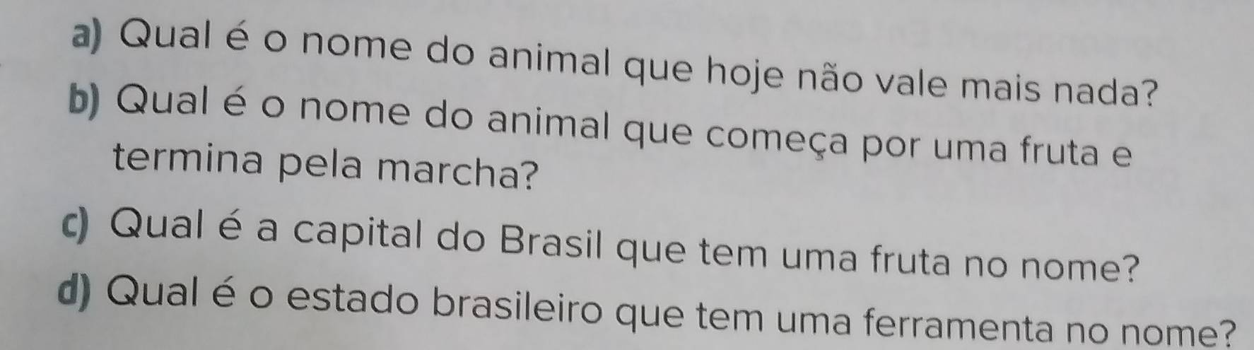 Qual é o nome do animal que hoje não vale mais nada? 
b) Qual é o nome do animal que começa por uma fruta e 
termina pela marcha? 
c) Qual éa capital do Brasil que tem uma fruta no nome? 
d) Qualé o estado brasileiro que tem uma ferramenta no nome?