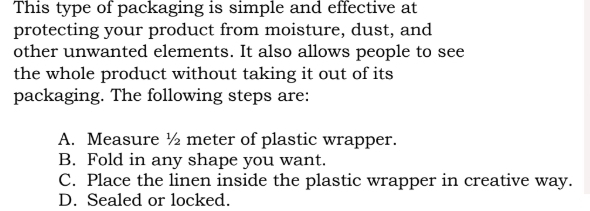 This type of packaging is simple and effective at
protecting your product from moisture, dust, and
other unwanted elements. It also allows people to see
the whole product without taking it out of its
packaging. The following steps are:
A. Measure ½ meter of plastic wrapper.
B. Fold in any shape you want.
C. Place the linen inside the plastic wrapper in creative way.
D. Sealed or locked.