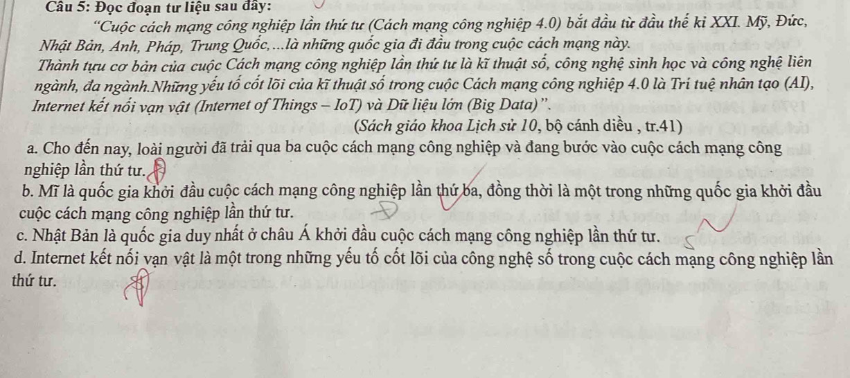 Đọc đoạn tư liệu sau đây:
“Cuộc cách mạng công nghiệp lần thứ tư (Cách mạng công nghiệp 4.0) bắt đầu từ đầu thế kỉ XXI. Mỹ, Đức,
Nhật Bản, Anh, Pháp, Trung Quốc,...là những quốc gia đi đầu trong cuộc cách mạng này.
Thành tựu cơ bản của cuộc Cách mạng công nghiệp lần thứ tư là kĩ thuật số, công nghệ sinh học và công nghệ liên
ngành, đa ngành.Những yếu tố cốt lõi của kĩ thuật số trong cuộc Cách mạng công nghiệp 4.0 là Tri tuệ nhân tạo (AI),
Internet kết nổi vạn vật (Internet of Things - IoT) và Dữ liệu lớn (Big Data)”.
(Sách giáo khoa Lịch sử 10, bộ cánh diều , tr.41)
a. Cho đến nay, loài người đã trải qua ba cuộc cách mạng công nghiệp và đang bước vào cuộc cách mạng công
nghiệp lần thứ tư.
b. Mĩ là quốc gia khởi đầu cuộc cách mạng công nghiệp lần thứ ba, đồng thời là một trong những quốc gia khởi đầu
cuộc cách mạng công nghiệp lần thứ tư.
c. Nhật Bản là quốc gia duy nhất ở châu Á khởi đầu cuộc cách mạng công nghiệp lần thứ tư.
d. Internet kết nối vạn vật là một trong những yếu tố cốt lõi của công nghệ số trong cuộc cách mạng công nghiệp lần
thứ tư.