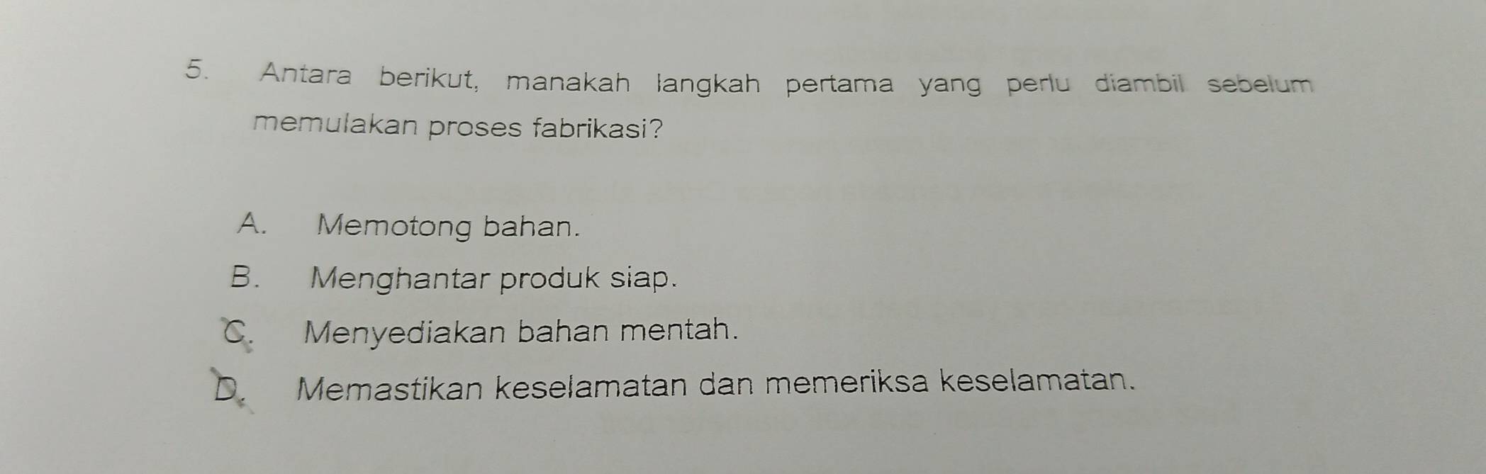 Antara berikut, manakah langkah pertama yang perlu diambil sebelum
memulakan proses fabrikasi?
A. Memotong bahan.
B. Menghantar produk siap.
Menyediakan bahan mentah.
Memastikan keselamatan dan memeriksa keselamatan.