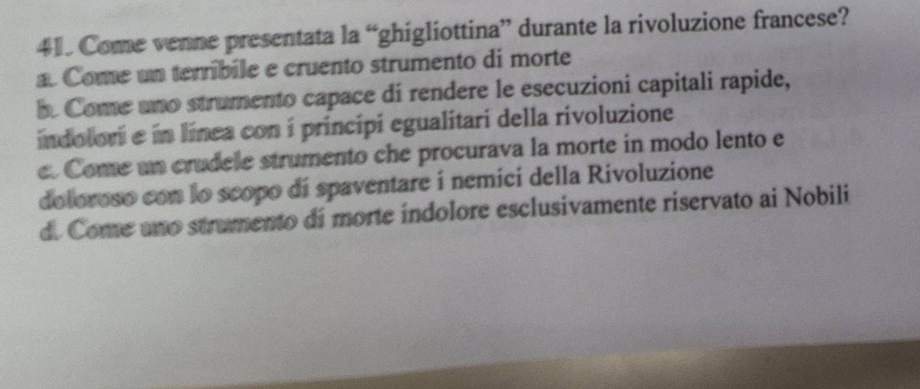 Come venne presentata la “ghigliottina” durante la rivoluzione francese?
a. Come un terribile e cruento strumento di morte
b. Come uno strumento capace di rendere le esecuzioni capitali rapide,
indolori e in línea con i principi egualitari della rivoluzione
e. Come un crudele strumento che procurava la morte in modo lento e
doloroso con lo scopo di spaventare i nemici della Rivoluzione
d. Come ano strumento di morte índolore esclusivamente riservato ai Nobili