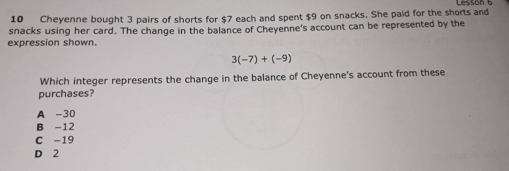 Lesson 6
10 Cheyenne bought 3 pairs of shorts for $7 each and spent $9 on snacks. She paid for the shorts and
snacks using her card. The change in the balance of Cheyenne’s account can be represented by the
expression shown.
3(-7)+(-9)
Which integer represents the change in the balance of Cheyenne’s account from these
purchases?
A -30
B -12
C -19
D 2