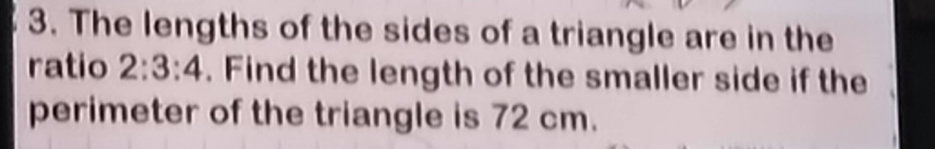 The lengths of the sides of a triangle are in the 
ratio 2:3:4. Find the length of the smaller side if the 
perimeter of the triangle is 72 cm.