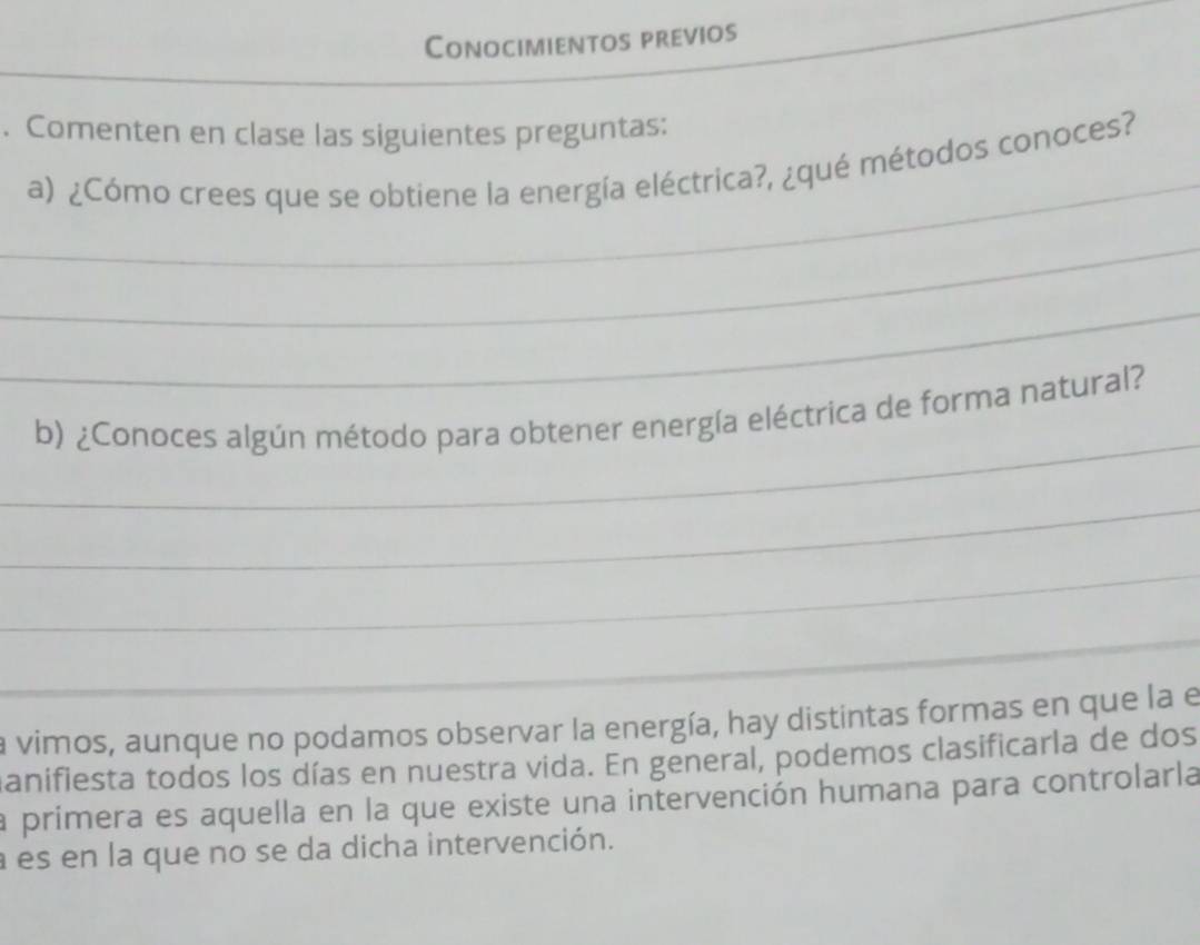 Conocimientos previos 
_ 
_ 
_ 
_ 
_ 
. Comenten en clase las siguientes preguntas: 
_ 
a) ¿Cómo crees que se obtiene la energía eléctrica?, ¿qué métodos conoces? 
_ 
_ 
_ 
b) ¿Conoces algún método para obtener energía eléctrica de forma natural? 
_ 
_ 
_ 
la vimos, aunque no podamos observar la energía, hay distintas formas en que la e 
manifiesta todos los días en nuestra vida. En general, podemos clasificarla de dos 
la primera es aquella en la que existe una intervención humana para controlarla 
a es en la que no se da dicha intervención.