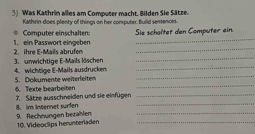 Was Kathrin alles am Computer macht. Bilden Sie Sätze. 
Kathrin does plenty of things on her computer. Build sentences. 
Computer einschalten: Sie schaltet den Computer ein. 
_ 
1. ein Passwort eingeben 
_ 
_ 
2. ihre E-Mails abrufen 
_ 
3. unwichtige E-Mails löschen 
_ 
4. wichtige E-Mails ausdrucken 
_ 
5. Dokumente weiterleiten 
6. Texte bearbeiten 
7. Sätze ausschneiden und sie einfügen_ 
8. im Internet surfen 
_ 
9. Rechnungen bezahlen_ 
10. Videoclips herunterladen_