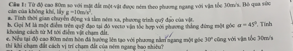 Cầu 1: Từ độ cao 80m so với mặt đất một vật được ném theo phương ngang với vận tốc 30m/s. Bỏ qua sức 
cản của không khí, lấy g=10m/s^2. 
a. Tính thời gian chuyền động và tầm ném xa, phương trình quỹ đạo của vật. 
b. Gọi M là một điểm trên quỹ đạo tại đó vectở vận tốc hợp với phương thẳng đứng một góc alpha =45°. Tính 
khoảng cách từ M tới điểm vật chạm đất. 
c. Nếu tại độ cao 80m ném hòn đá hướng lên tạo với phương nằm ngang một góc 30° cũng với vận tốc 30m/s
thì khi chạm đất cách vị trí chạm đất của ném ngang bao nhiêu?