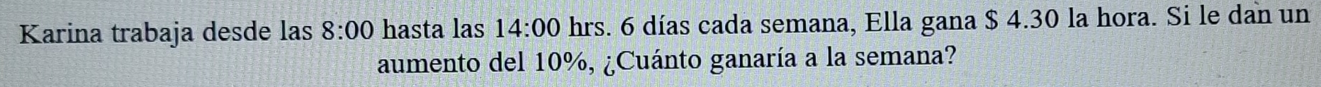 Karina trabaja desde las 8:00 hasta las 14:00 hrs. 6 días cada semana, Ella gana $ 4.30 la hora. Si le dan un 
aumento del 10%, ¿Cuánto ganaría a la semana?