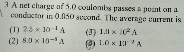 A net charge of 5.0 coulombs passes a point on a
conductor in 0.050 second. The average current is
(1) 2.5* 10^(-1)A (3) 1.0* 10^2A
(2) 8.0* 10^(-8)A (④ 1.0* 10^(-2)A