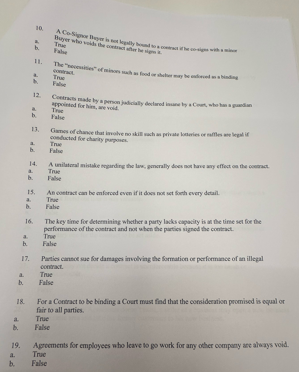 A Co-Signor Buyer is not legally bound to a contract if he co-signs with a minor
a. True
Buyer who voids the contract after he signs it.
b. False
11. The “necessities” of minors such as food or shelter may be enforced as a binding
contract.
a. True
b. False
12. Contracts made by a person judicially declared insane by a Court, who has a guardian
appointed for him, are void.
a. True
b. False
13. Games of chance that involve no skill such as private lotteries or raffles are legal if
conducted for charity purposes.
a. True
b. False
14. A unilateral mistake regarding the law, generally does not have any effect on the contract.
a. True
b. False
15. An contract can be enforced even if it does not set forth every detail.
a. True
b. False
16. The key time for determining whether a party lacks capacity is at the time set for the
performance of the contract and not when the parties signed the contract.
a. True
b. False
17. Parties cannot sue for damages involving the formation or performance of an illegal
contract.
a. True
b. False
18. For a Contract to be binding a Court must find that the consideration promised is equal or
fair to all parties.
a. True
b. False
19. Agreements for employees who leave to go work for any other company are always void.
a. True
b. False