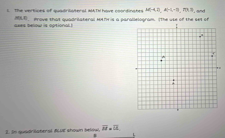 The vertices of quadrilateral MATH have coordinates M(-4,2), A(-1,-3), T(9,3) , and
H(t,t) Prove that quadrilateral MATH is a parallelogram. [The use of the set of 
axes below is optional.] 
x 
2. In quadrilateral BLUE shown below, overline BE≌ overline UL,
B
L