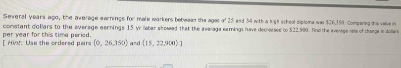 Several years ago, the average earnings for male workers between the ages of 25 and 34 with a high school diploma was $26,350. Comparing this value in 
constant dollars to the average earnings 15 yr later showed that the average earnings have decreased to $22,900. Find the average rate of change in dollars
per year for this time period. 
[ Hint: Use the ordered pairs (0,26,350) and (15,22,900).]