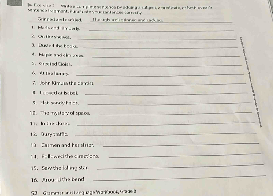 Write a complete sentence by adding a subject, a predicate, or both to each 
sentence fragment. Punctuate your sentences correctly. 
Grinned and cackled. The ugly troll grinned and cackled._ 
1. Marla and Kimberly._ 
2. On the shelves._ 
3. Dusted the books._ 
4. Maple and elm trees._ 
5、 Greeted Eloisa._ 
6. At the library._ 
7、John Kimura the dentist._ 
8. Looked at Isabel._ 
9. Flat, sandy fields._ 
10. The mystery of space. 
_ 
11. In the closet. 
_ 
12. Busy traffic. 
_ 
13. Carmen and her sister. 
_ 
14. Followed the directions. 
_ 
15. Saw the falling star. 
_ 
16. Around the bend. 
_ 
52 Grammar and Language Workbook, Grade 8