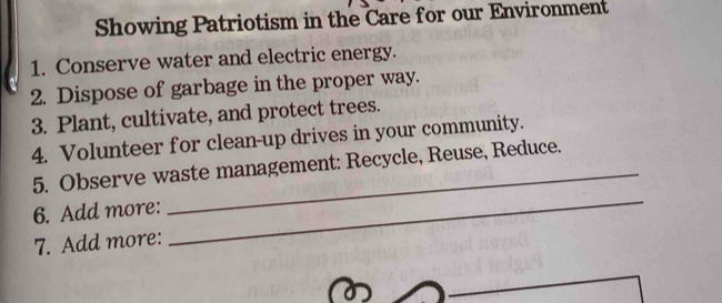 Showing Patriotism in the Care for our Environment 
1. Conserve water and electric energy. 
2. Dispose of garbage in the proper way. 
3. Plant, cultivate, and protect trees. 
4. Volunteer for clean-up drives in your community. 
5. Observe waste management: Recycle, Reuse, Reduce. 
6. Add more: 
7. Add more: 
_