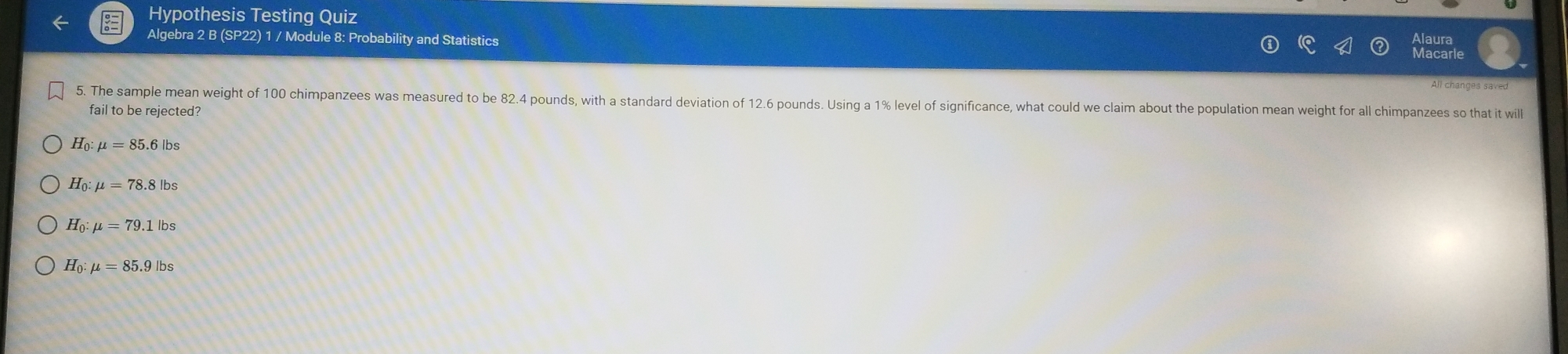 Hypothesis Testing Quiz
Algebra 2 B (SP22) 1 / Module 8: Probability and Statistics
All changes saved
5. The sample mean weight of 100 chimpanzees was measured to be 82.4 pounds, with a standard deviation of 12.6 pounds. Using a 1% level of significance, what could we claim about the population mean weight for all chimpanzees so that it will
fail to be rejected?
H_0:mu =85.6lbs
H_0:mu =78.8lbs
H_0:mu =79.1lbs
H_0:mu =85.9lbs