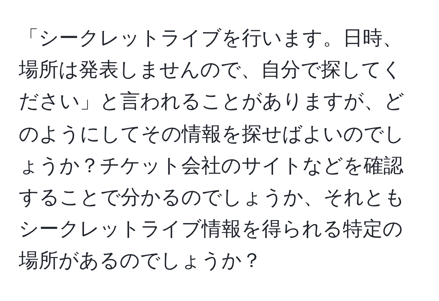 「シークレットライブを行います。日時、場所は発表しませんので、自分で探してください」と言われることがありますが、どのようにしてその情報を探せばよいのでしょうか？チケット会社のサイトなどを確認することで分かるのでしょうか、それともシークレットライブ情報を得られる特定の場所があるのでしょうか？